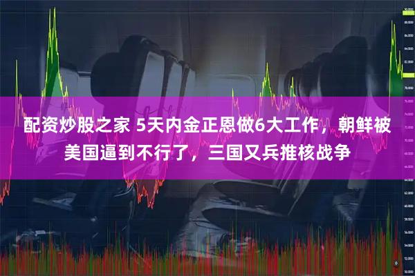 配资炒股之家 5天内金正恩做6大工作，朝鲜被美国逼到不行了，三国又兵推核战争