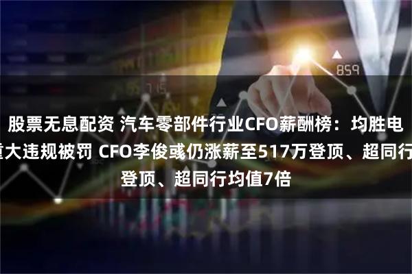 股票无息配资 汽车零部件行业CFO薪酬榜：均胜电子多项重大违规被罚 CFO李俊彧仍涨薪至517万登顶、超同行均值7倍