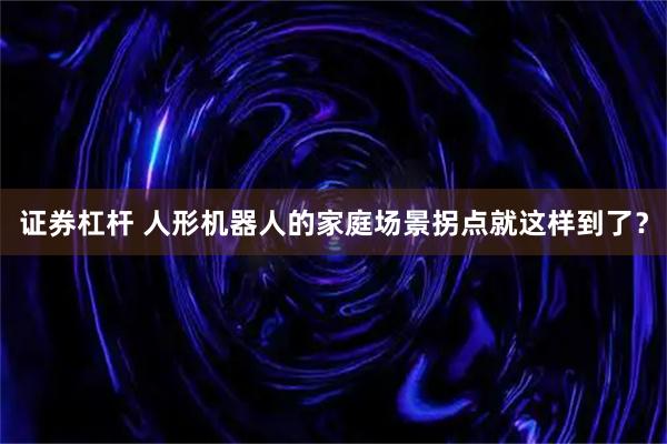 证券杠杆 人形机器人的家庭场景拐点就这样到了？
