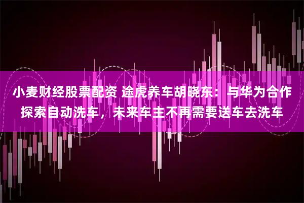 小麦财经股票配资 途虎养车胡晓东：与华为合作探索自动洗车，未来车主不再需要送车去洗车