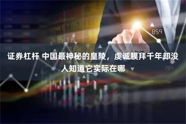 证券杠杆 中国最神秘的皇陵，虔诚膜拜千年却没人知道它实际在哪