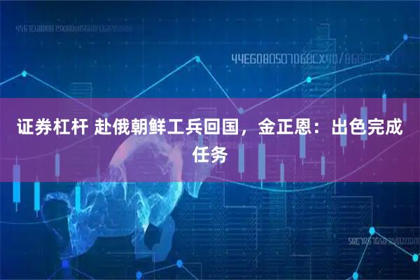 证券杠杆 赴俄朝鲜工兵回国,金正恩:出色完成任务