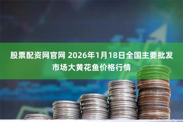 股票配资网官网 2026年1月18日全国主要批发市场大黄花鱼价格行情