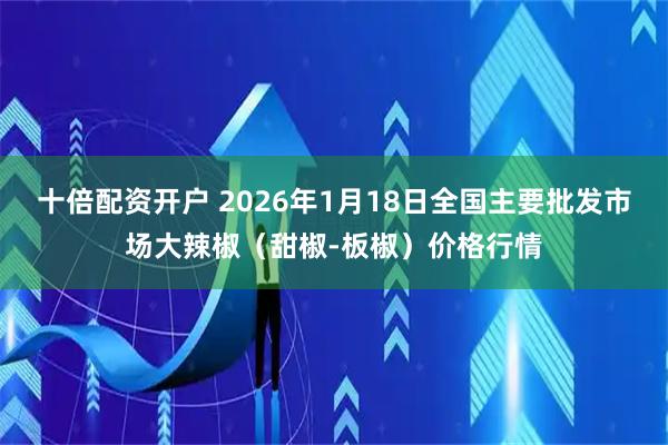 十倍配资开户 2026年1月18日全国主要批发市场大辣椒（甜椒-板椒）价格行情