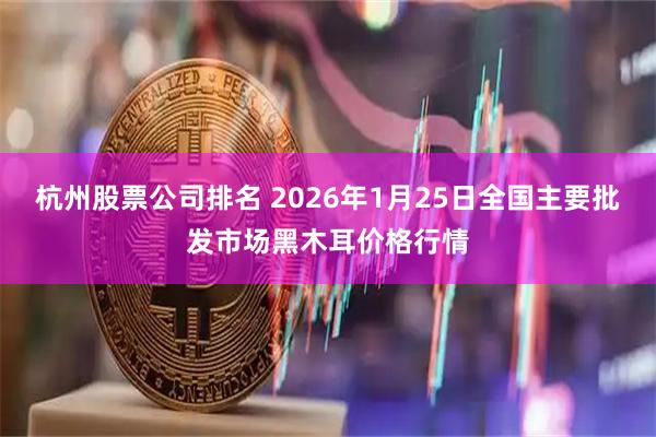 杭州股票公司排名 2026年1月25日全国主要批发市场黑木耳价格行情