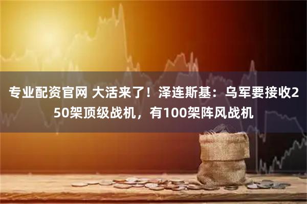 专业配资官网 大活来了！泽连斯基：乌军要接收250架顶级战机，有100架阵风战机