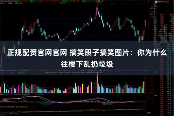 正规配资官网官网 搞笑段子搞笑图片:你为什么往楼下乱扔垃圾