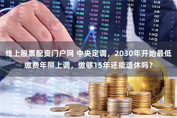 线上股票配资门户网 中央定调,2030年开始最低缴费年限上调,缴够15年还能退休吗?