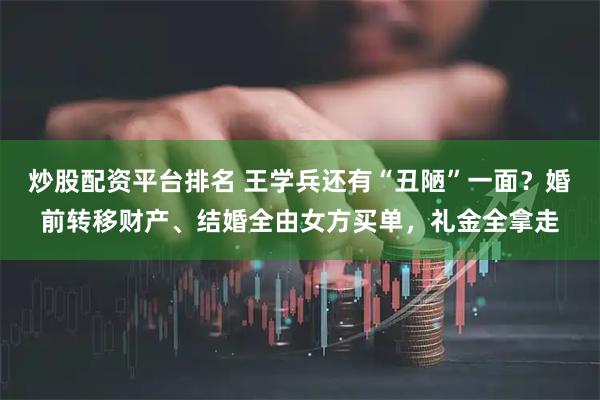 炒股配资平台排名 王学兵还有“丑陋”一面？婚前转移财产、结婚全由女方买单，礼金全拿走