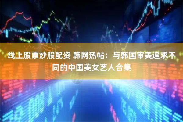 线上股票炒股配资 韩网热帖：与韩国审美追求不同的中国美女艺人合集