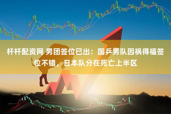 杆杆配资网 男团签位已出：国乒男队因祸得福签位不错，日本队分在死亡上半区