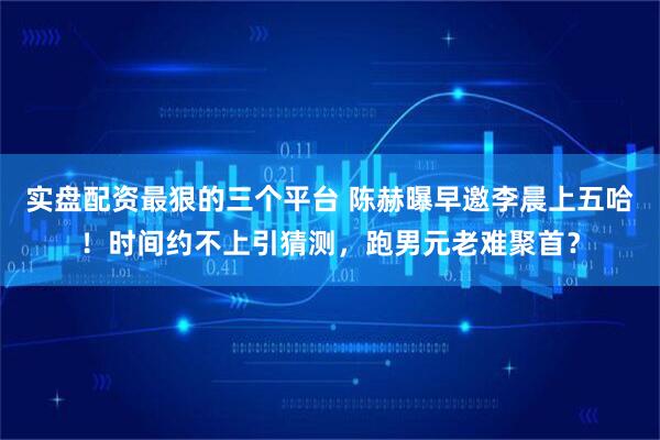 实盘配资最狠的三个平台 陈赫曝早邀李晨上五哈!时间约不上引猜测,跑男元老难聚首?