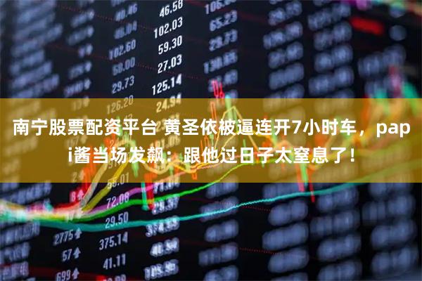 南宁股票配资平台 黄圣依被逼连开7小时车，papi酱当场发飙：跟他过日子太窒息了！