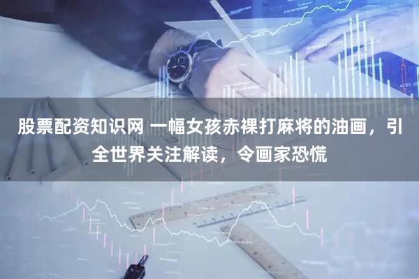 股票配资知识网 一幅女孩赤裸打麻将的油画，引全世界关注解读，令画家恐慌