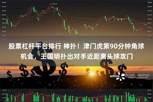 股票杠杆平台排行 神扑！津门虎第90分钟角球机会，王国明扑出对手近距离头球攻门