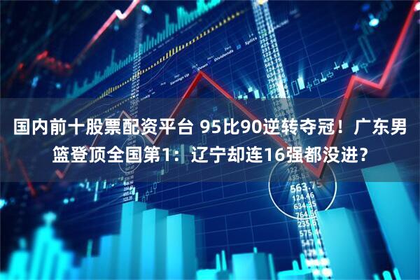 国内前十股票配资平台 95比90逆转夺冠！广东男篮登顶全国第1：辽宁却连16强都没进？