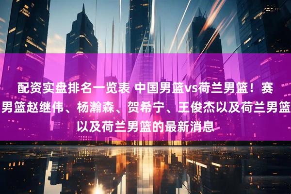 配资实盘排名一览表 中国男篮vs荷兰男篮！赛前带来中国男篮赵继伟、杨瀚森、贺希宁、王俊杰以及荷兰男篮的最新消息