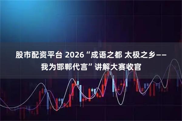 股市配资平台 2026“成语之都 太极之乡——我为邯郸代言”讲解大赛收官