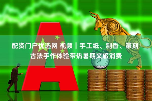 配资门户优选网 视频｜手工纸、制香、篆刻 古法手作体验带热暑期文旅消费