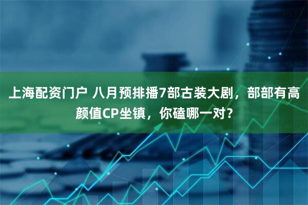上海配资门户 八月预排播7部古装大剧，部部有高颜值CP坐镇，你磕哪一对？