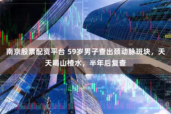 南京股票配资平台 59岁男子查出颈动脉斑块，天天喝山楂水，半年后复查