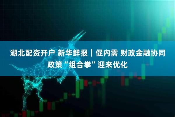 湖北配资开户 新华鲜报｜促内需 财政金融协同政策“组合拳”迎来优化