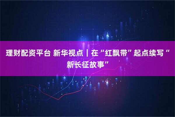 理财配资平台 新华视点|在“红飘带”起点续写“新长征故事”