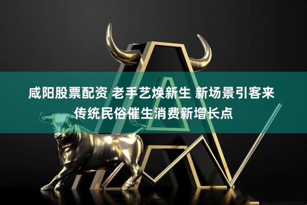 咸阳股票配资 老手艺焕新生 新场景引客来 传统民俗催生消费新增长点