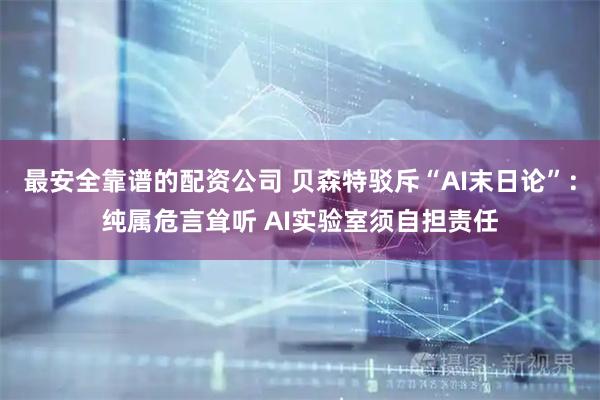 最安全靠谱的配资公司 贝森特驳斥“AI末日论”：纯属危言耸听 AI实验室须自担责任