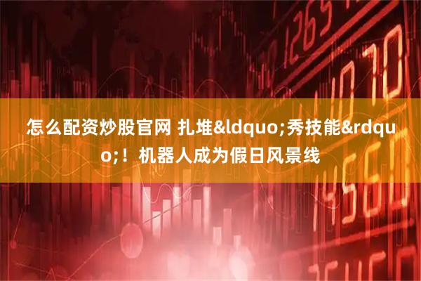 怎么配资炒股官网 扎堆&ldquo;秀技能&rdquo;！机器人成为假日风景线