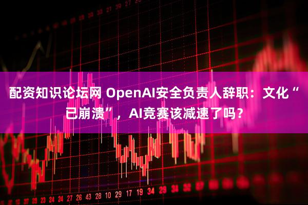 配资知识论坛网 OpenAI安全负责人辞职：文化“已崩溃”，AI竞赛该减速了吗？