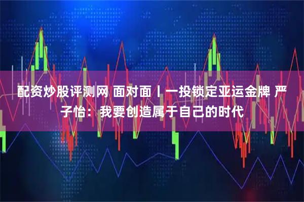 配资炒股评测网 面对面丨一投锁定亚运金牌 严子怡：我要创造属于自己的时代