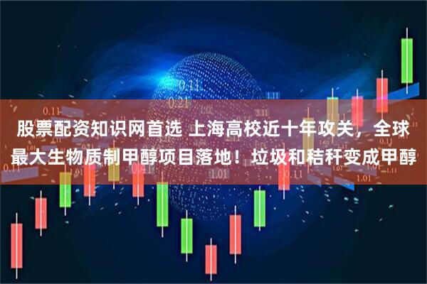 股票配资知识网首选 上海高校近十年攻关，全球最大生物质制甲醇项目落地！垃圾和秸秆变成甲醇